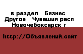  в раздел : Бизнес » Другое . Чувашия респ.,Новочебоксарск г.